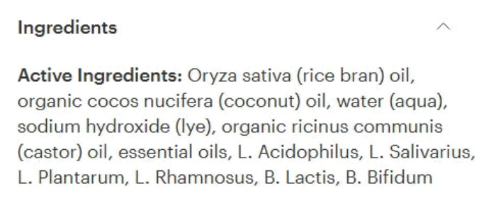 A close-up of an ingredients list on a white background, showing text that reads 'Ingredients' and 'Active Ingredients: Oryza sativa (rice bran) oil, organic cocos nucifera (coconut) oil, water (aqua), sodium hydroxide (lye), organic ricinus communis (castor) oil, essential oils, L. Acidophilus, L.